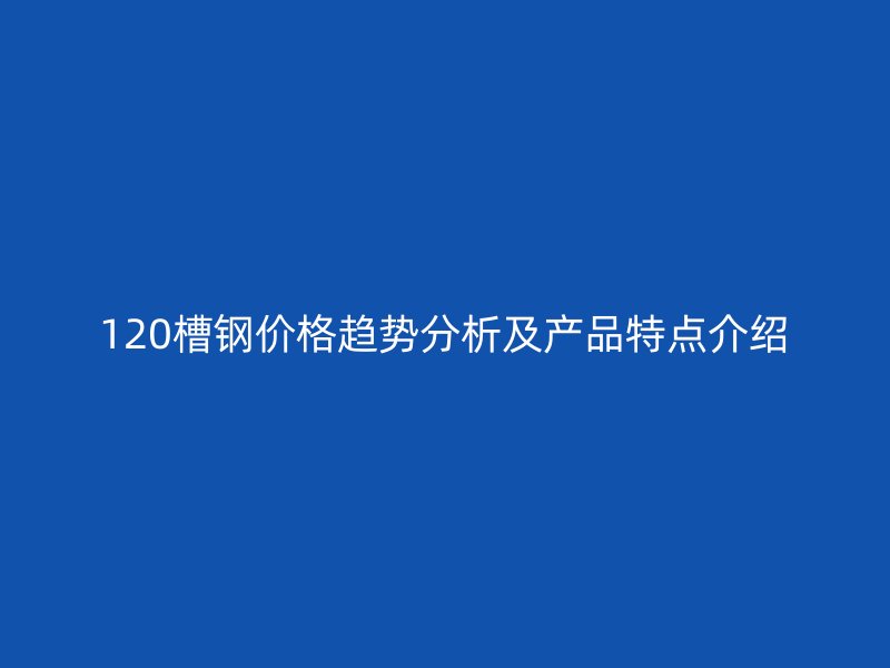 120槽钢价格趋势分析及产品特点介绍