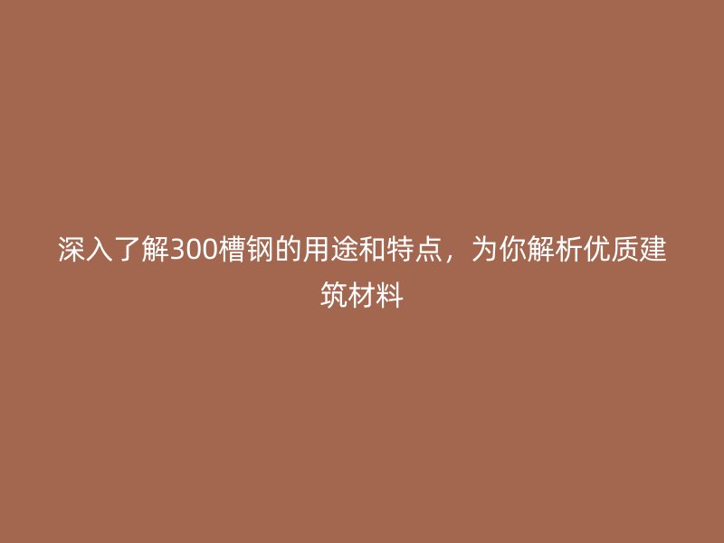 深入了解300槽钢的用途和特点,为你解析优质建筑材料