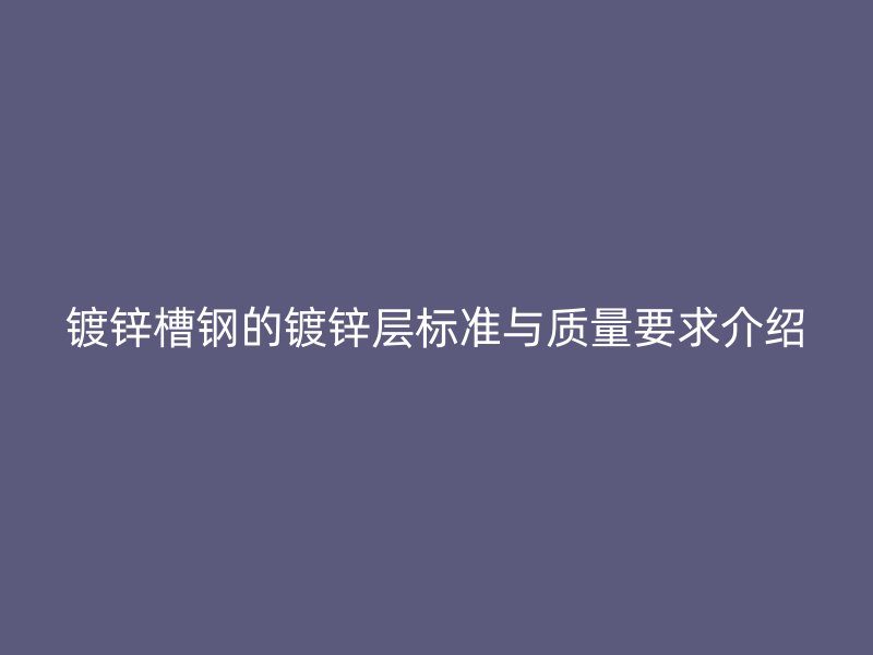 镀锌槽钢的镀锌层标准与质量要求介绍