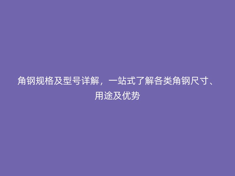 角钢规格及型号详解,一站式了解各类角钢尺寸、用途及优势