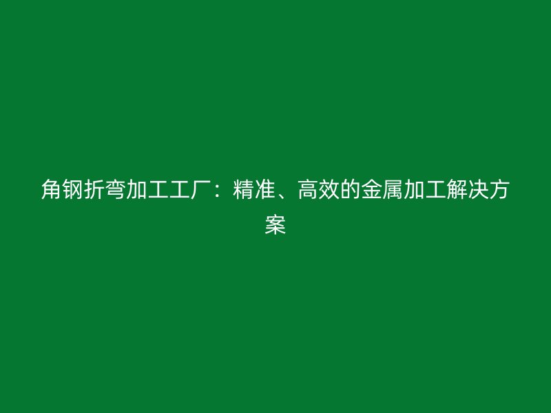 角钢折弯加工工厂：精准、高效的金属加工解决方案