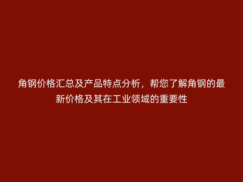 角钢价格汇总及产品特点分析,帮您了解角钢的最新价格及其在工业领域的重要性