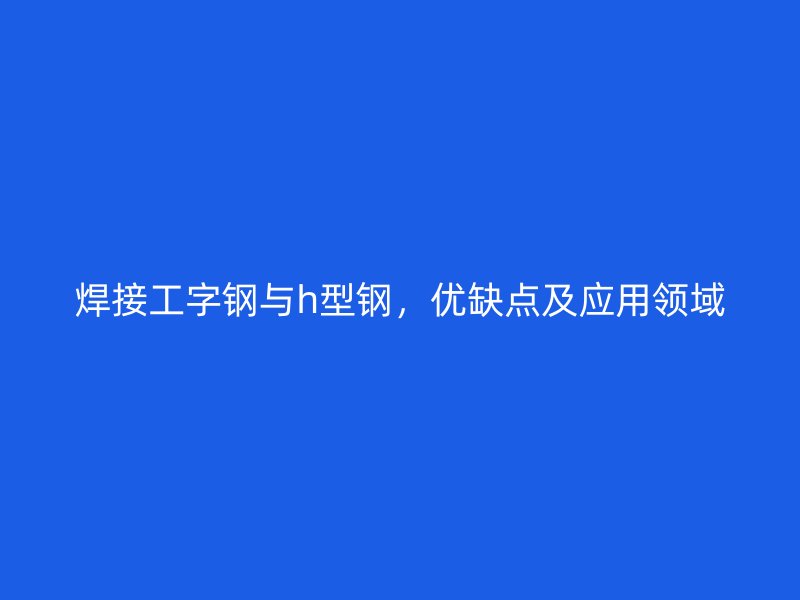 焊接工字钢与h型钢,优缺点及应用领域