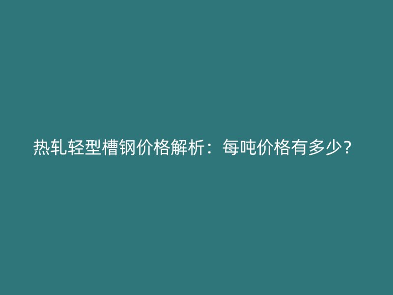 热轧轻型槽钢价格解析:每吨价格有多少?