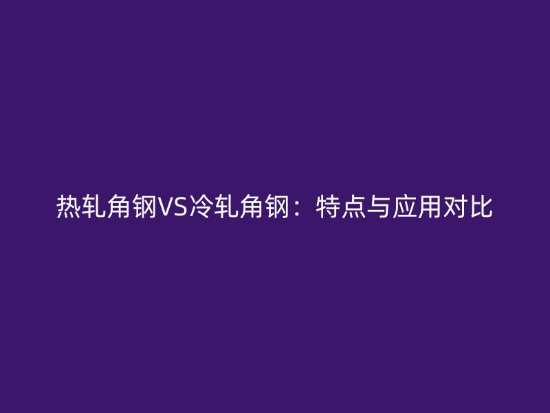 热轧角钢VS冷轧角钢:特点与应用对比