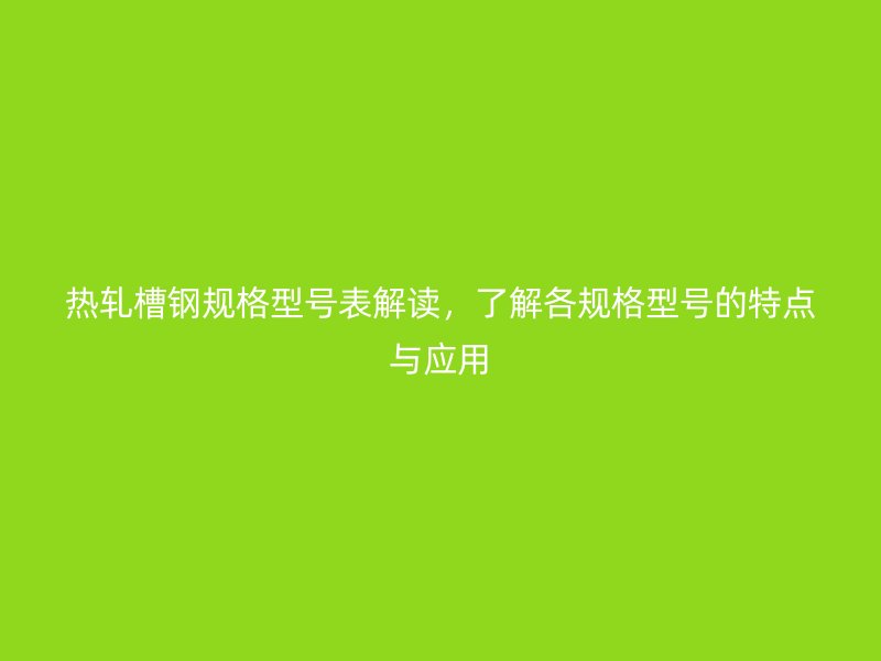 热轧槽钢规格型号表解读,了解各规格型号的特点与应用