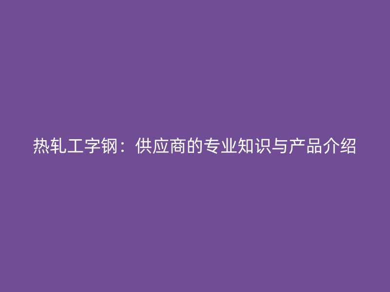 热轧工字钢:供应商的专业知识与产品介绍