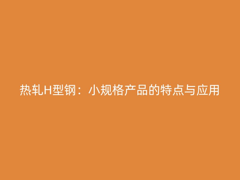 热轧H型钢:小规格产品的特点与应用