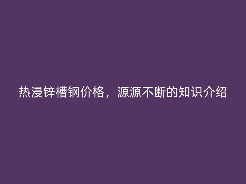热浸锌槽钢价格,源源不断的知识介绍