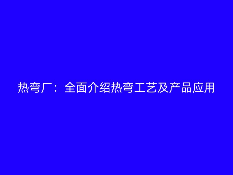 热弯厂:全面介绍热弯工艺及产品应用