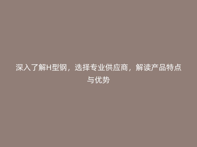 深入了解H型钢,选择专业供应商,解读产品特点与优势