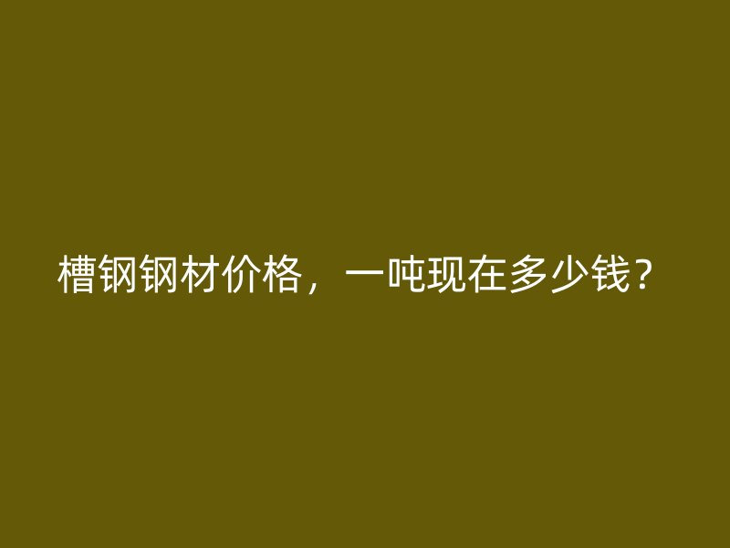 槽钢钢材价格,一吨现在多少钱?