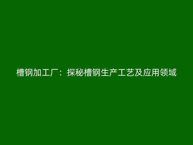 槽钢加工厂:探秘槽钢生产工艺及应用领域