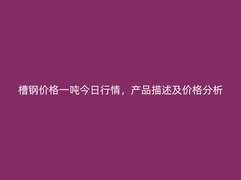 槽钢价格一吨今日行情,产品描述及价格分析