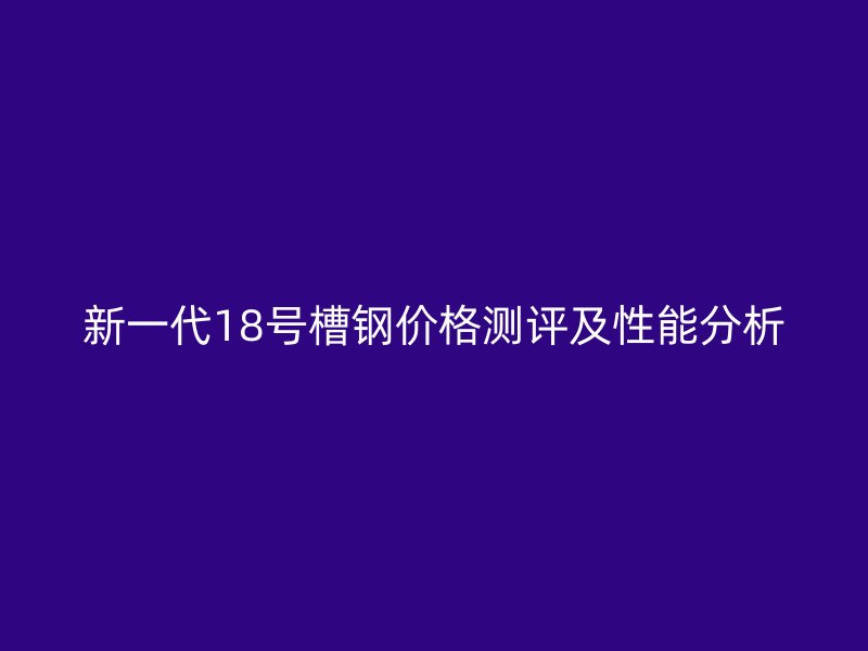新一代18号槽钢价格测评及性能分析