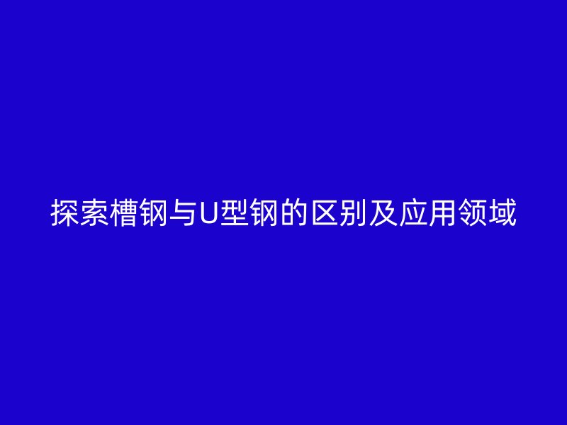 探索槽钢与U型钢的区别及应用领域