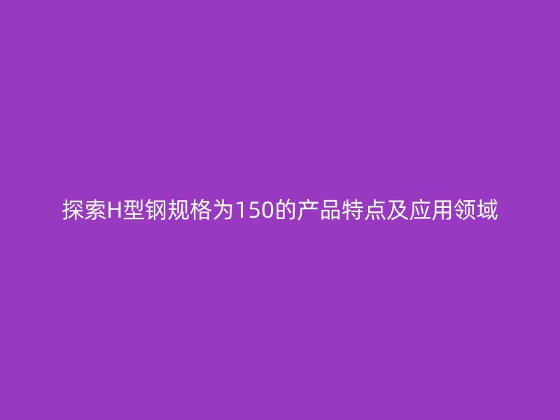 探索H型钢规格为150的产品特点及应用领域