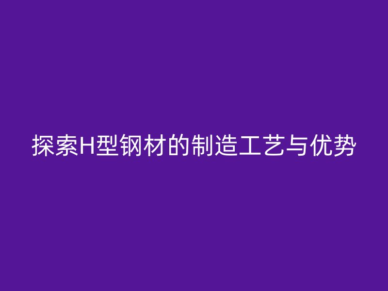 探索H型钢材的制造工艺与优势