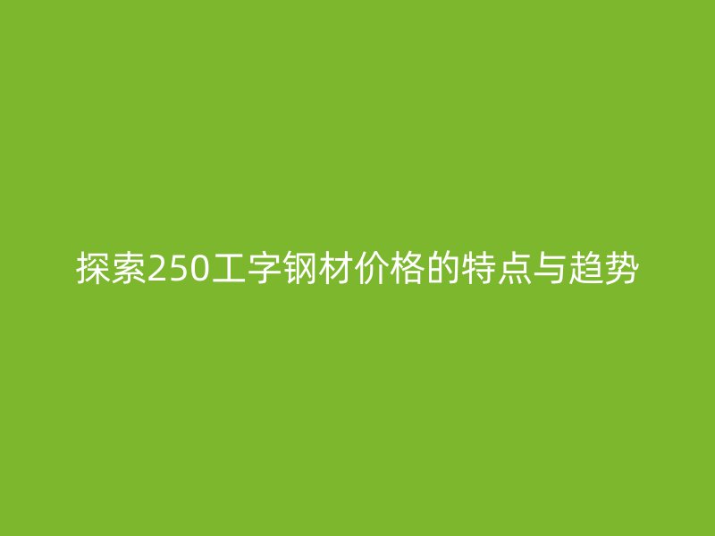 探索250工字钢材价格的特点与趋势