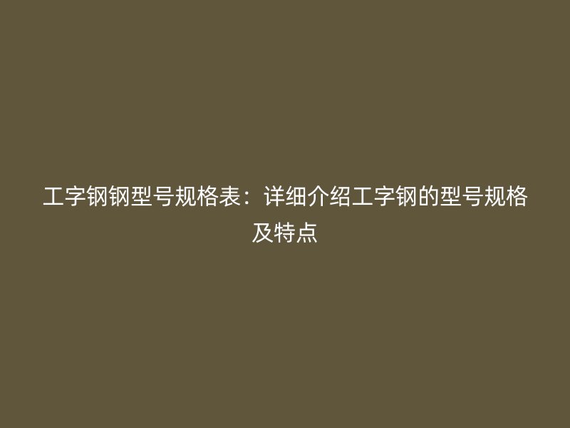 工字钢钢型号规格表:详细介绍工字钢的型号规格及特点