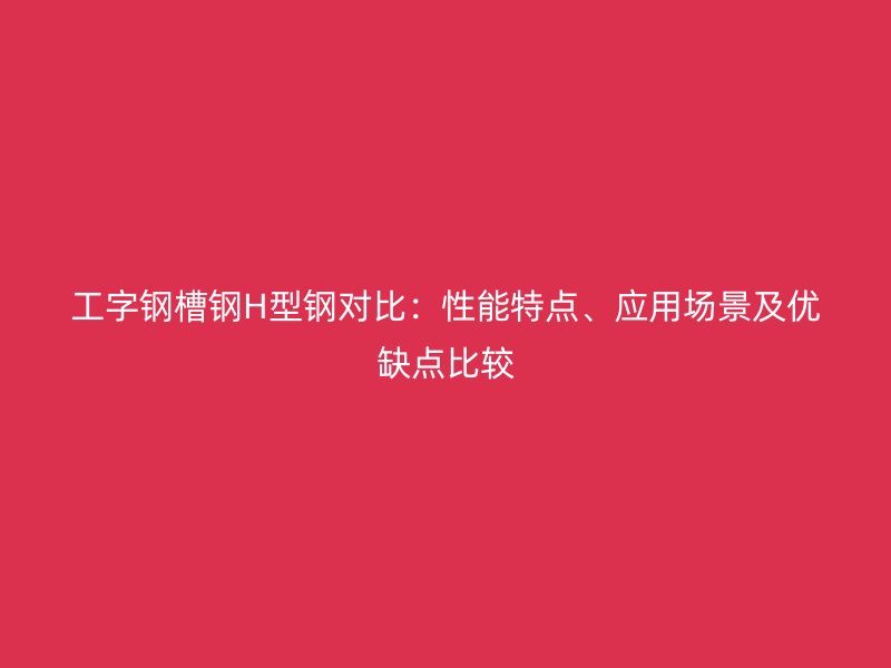 工字钢槽钢H型钢对比:性能特点、应用场景及优缺点比较