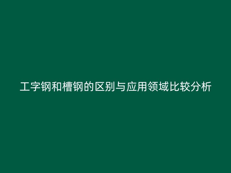 工字钢和槽钢的区别与应用领域比较分析