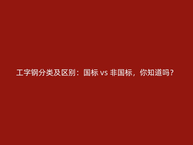 工字钢分类及区别:国标 vs 非国标,你知道吗?