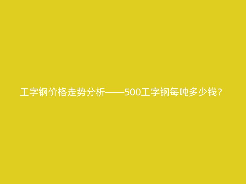 工字钢价格走势分析——500工字钢每吨多少钱？