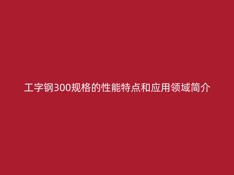 工字钢300规格的性能特点和应用领域简介