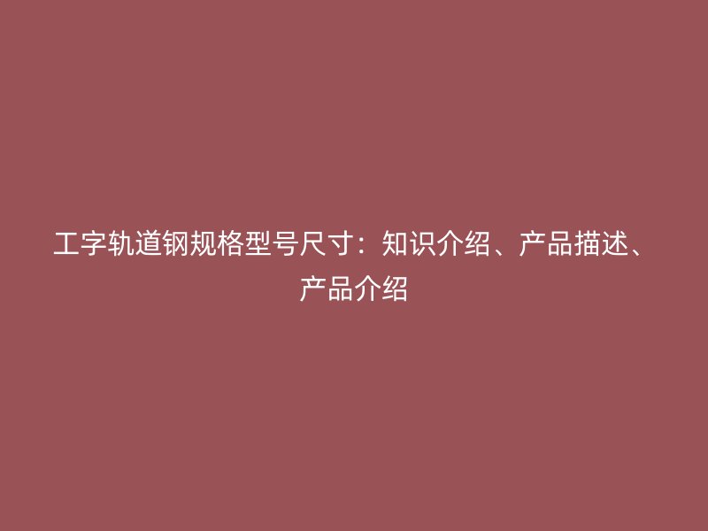 工字轨道钢规格型号尺寸:知识介绍、产品描述、产品介绍