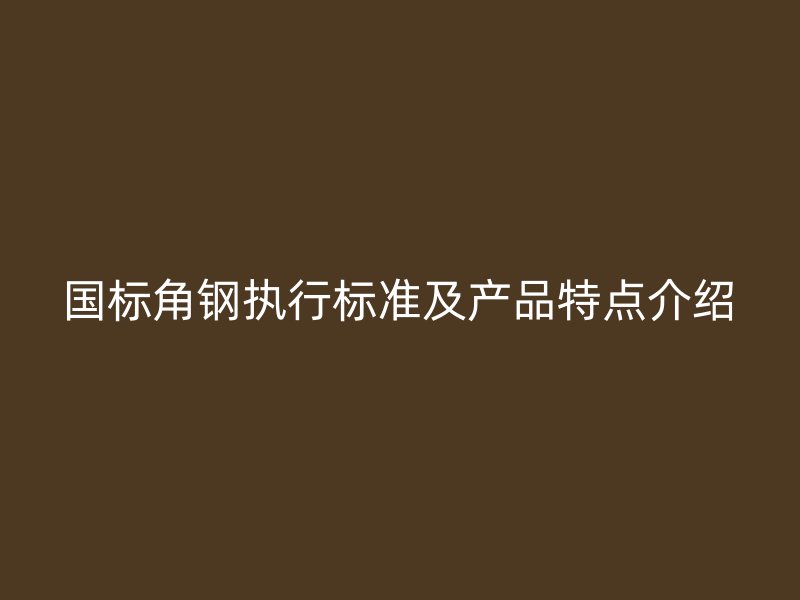 国标角钢执行标准及产品特点介绍