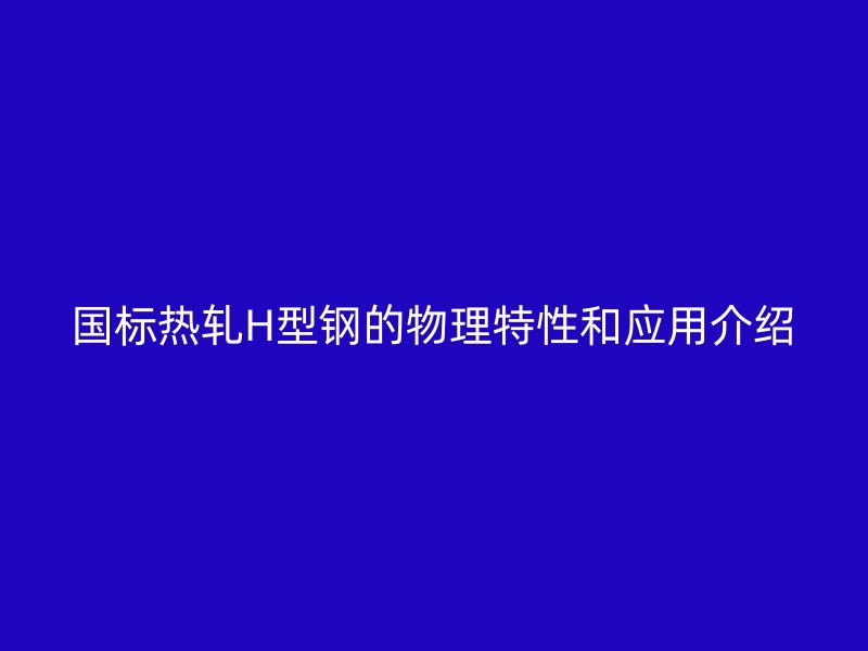国标热轧H型钢的物理特性和应用介绍