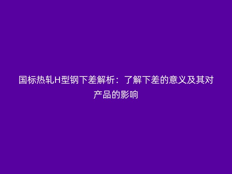 国标热轧H型钢下差解析:了解下差的意义及其对产品的影响