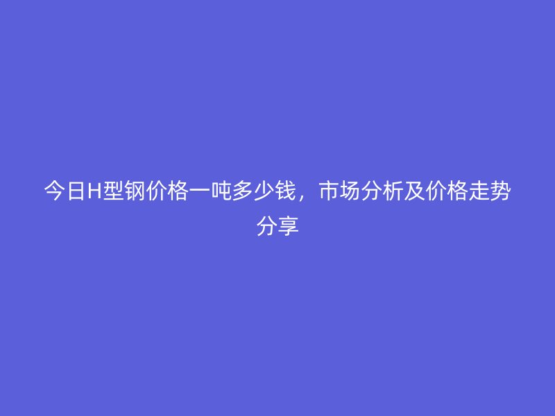 今日H型钢价格一吨多少钱,市场分析及价格走势分享