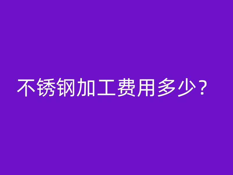 不锈钢加工费用多少?