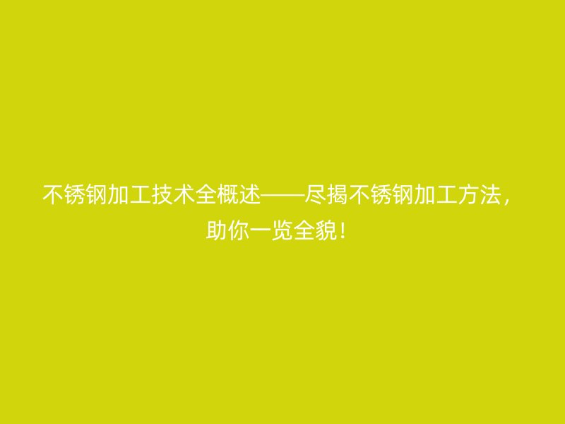 不锈钢加工技术全概述——尽揭不锈钢加工方法,助你一览全貌!