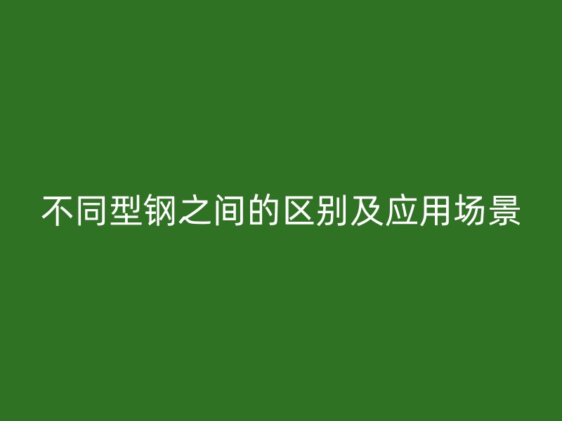 不同型钢之间的区别及应用场景