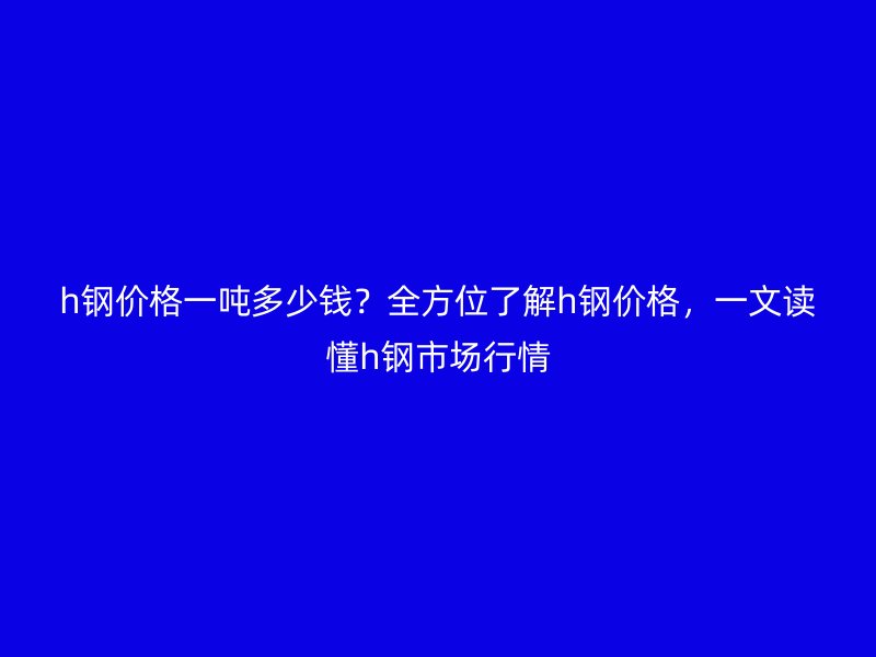 h钢价格一吨多少钱?全方位了解h钢价格,一文读懂h钢市场行情