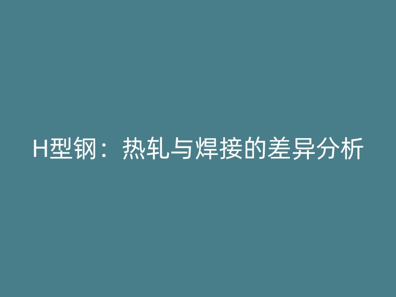 H型钢:热轧与焊接的差异分析