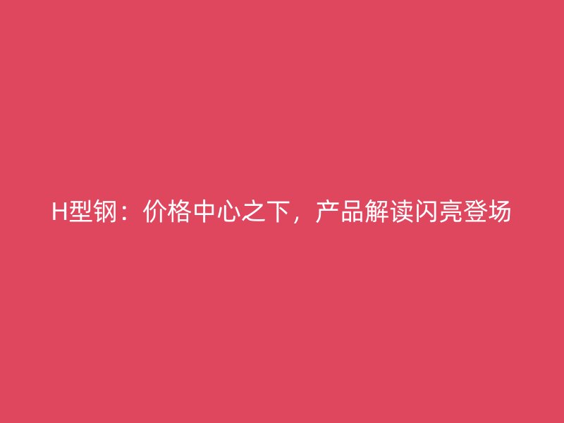 H型钢:价格中心之下,产品解读闪亮登场