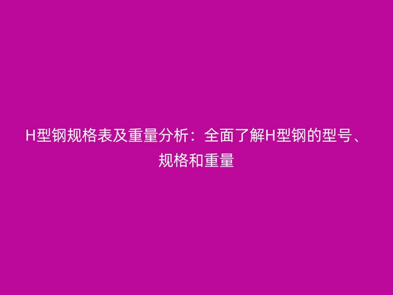 H型钢规格表及重量分析：全面了解H型钢的型号、规格和重量
