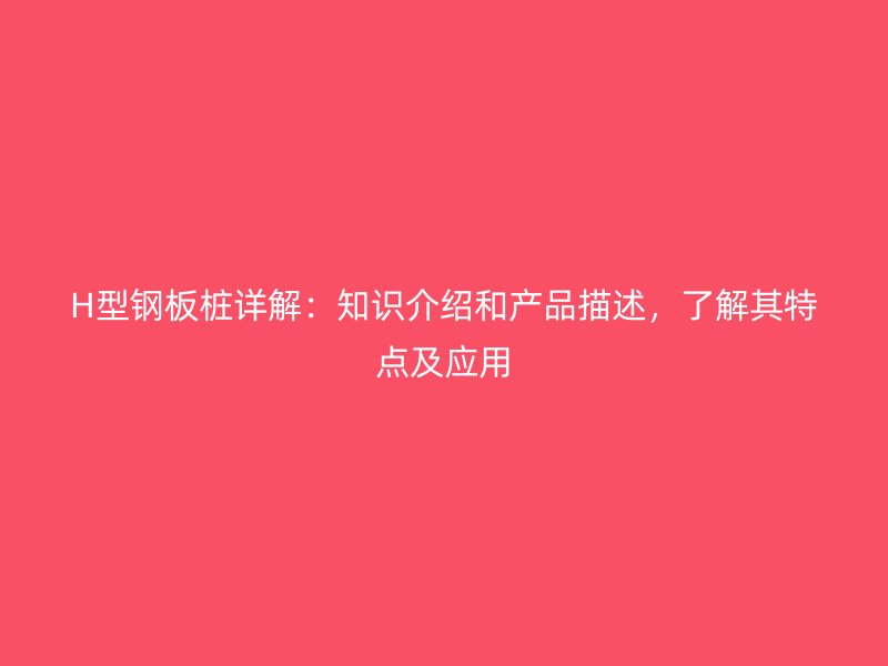 H型钢板桩详解:知识介绍和产品描述,了解其特点及应用
