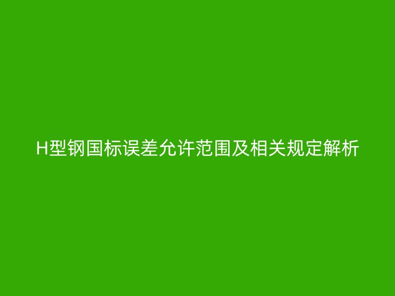 H型钢国标误差允许范围及相关规定解析