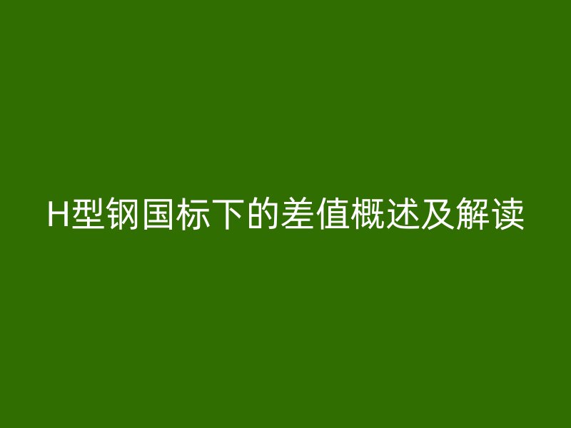 H型钢国标下的差值概述及解读
