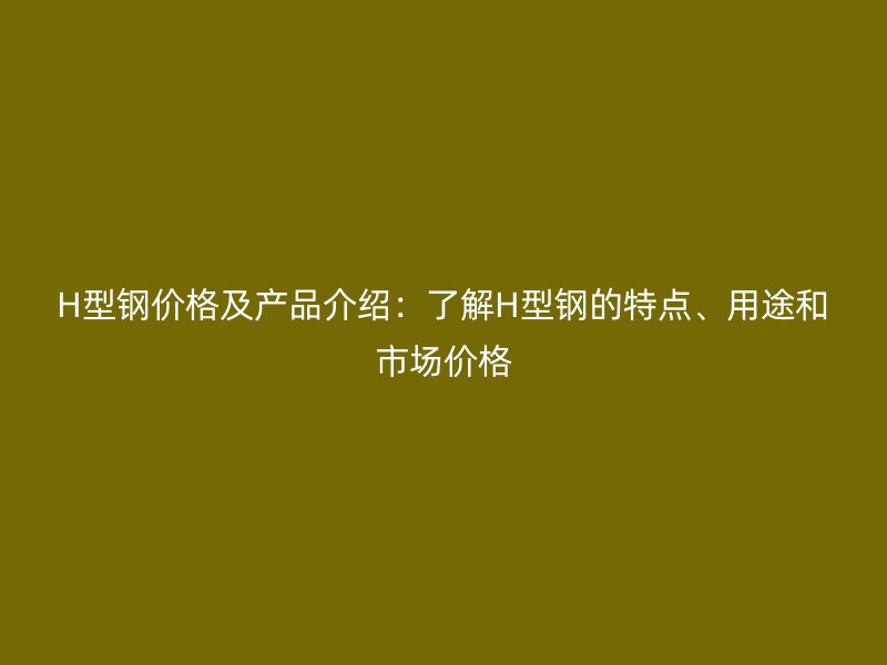 H型钢价格及产品介绍:了解H型钢的特点、用途和市场价格