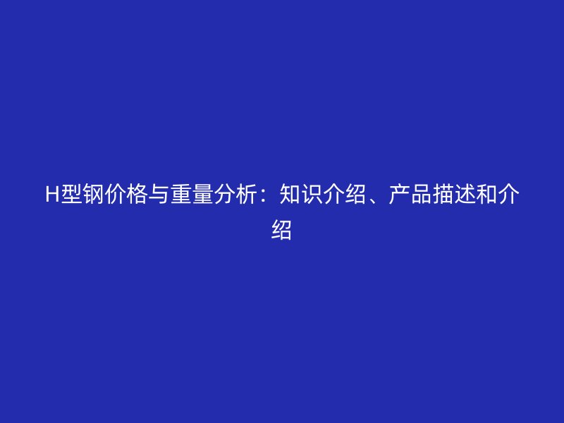 H型钢价格与重量分析:知识介绍、产品描述和介绍