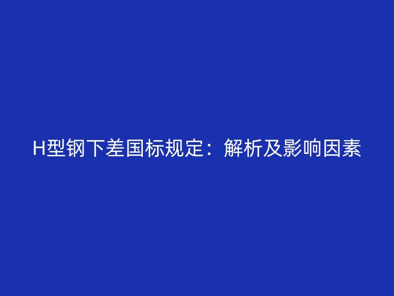 H型钢下差国标规定:解析及影响因素