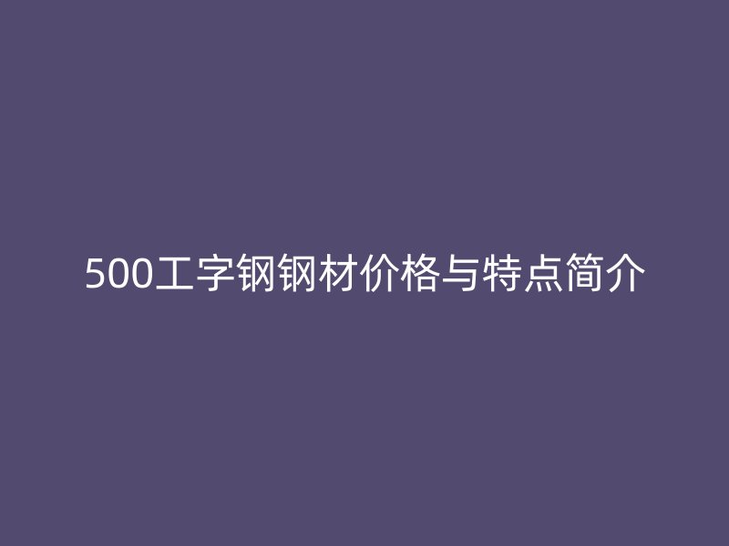 500工字钢钢材价格与特点简介