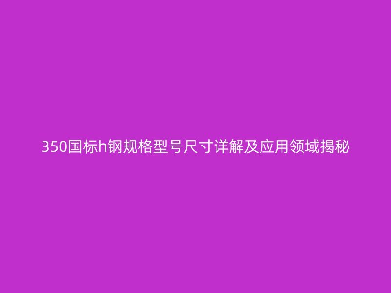 350国标h钢规格型号尺寸详解及应用领域揭秘