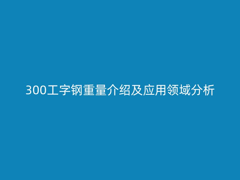 300工字钢重量介绍及应用领域分析